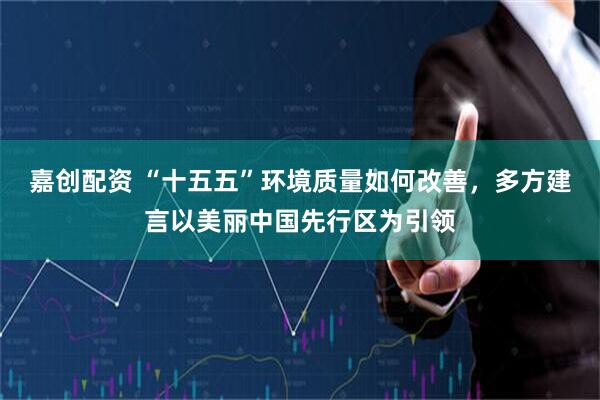 嘉创配资 “十五五”环境质量如何改善,多方建言以美丽中国先行区为引领