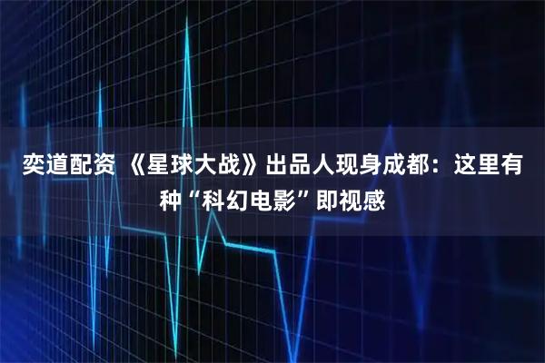 奕道配资 《星球大战》出品人现身成都：这里有种“科幻电影”即视感