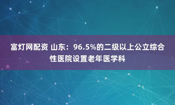 富灯网配资 山东:96.5%的二级以上公立综合性医院设置老年医学科