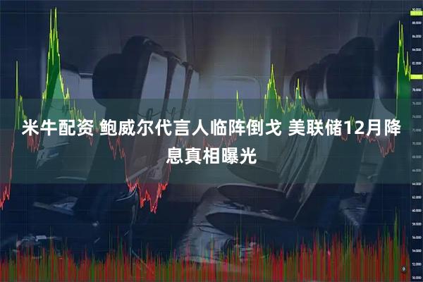 米牛配资 鲍威尔代言人临阵倒戈 美联储12月降息真相曝光