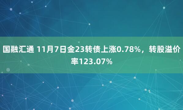 国融汇通 11月7日金23转债上涨0.78%，转股溢价率123.07%