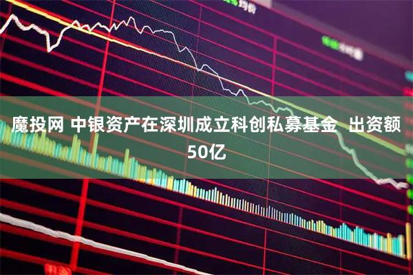 魔投网 中银资产在深圳成立科创私募基金  出资额50亿