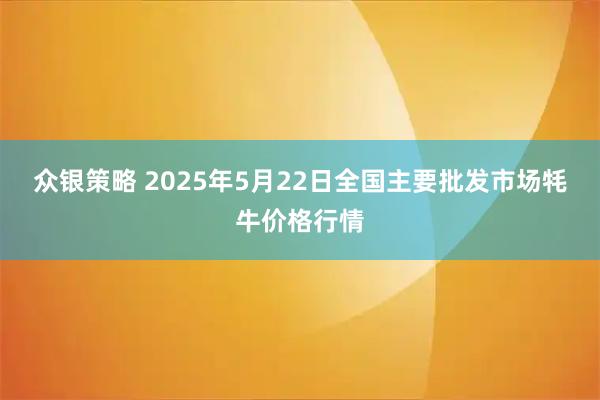 众银策略 2025年5月22日全国主要批发市场牦牛价格行情