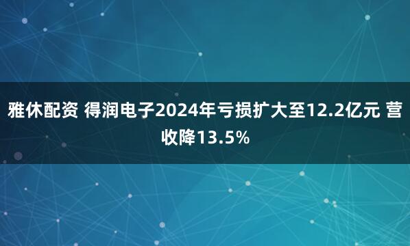 雅休配资 得润电子2024年亏损扩大至12.2亿元 营收降13.5%