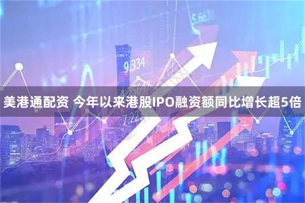 美港通配资 今年以来港股IPO融资额同比增长超5倍