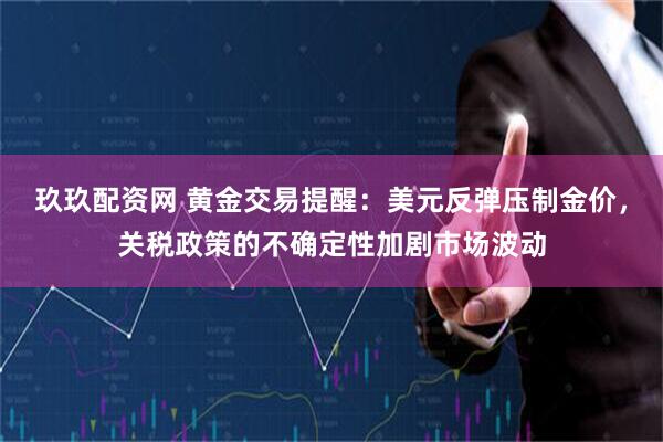 玖玖配资网 黄金交易提醒：美元反弹压制金价，关税政策的不确定性加剧市场波动