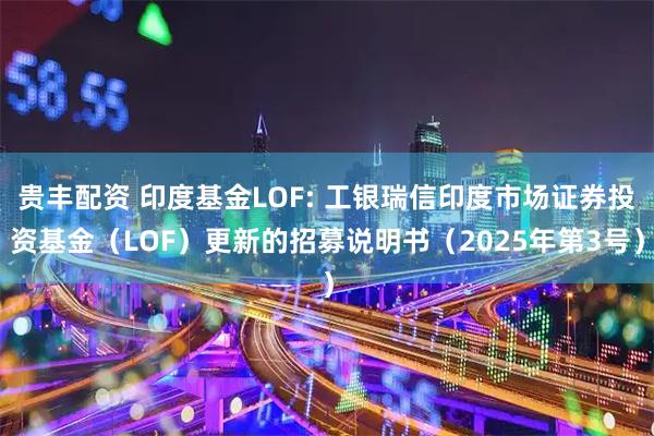 贵丰配资 印度基金LOF: 工银瑞信印度市场证券投资基金(LOF)更新的招募说明书(2025年第3号)