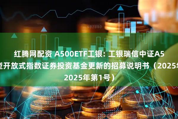 红腾网配资 A500ETF工银: 工银瑞信中证A500交易型开放式指数证券投资基金更新的招募说明书（2025年第1号）