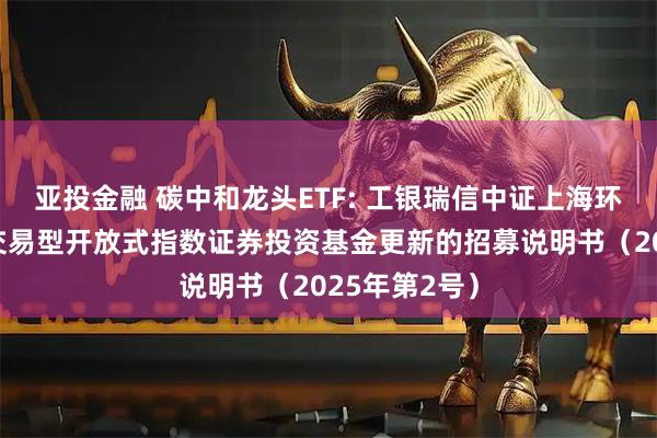 亚投金融 碳中和龙头ETF: 工银瑞信中证上海环交所碳中和交易型开放式指数证券投资基金更新的招募说明书(2025年第2号)