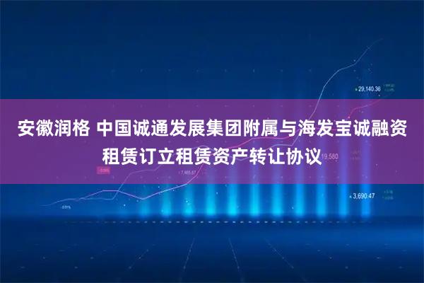 安徽润格 中国诚通发展集团附属与海发宝诚融资租赁订立租赁资产转让协议