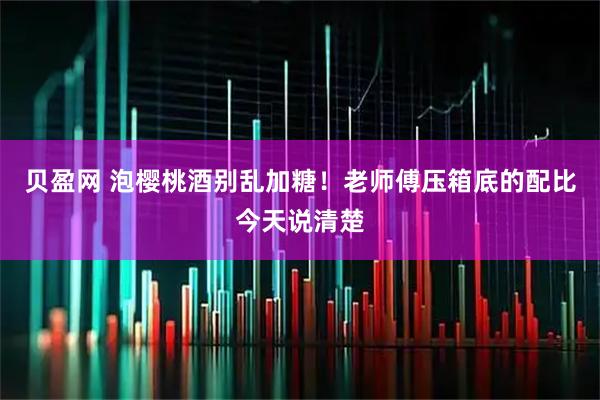 贝盈网 泡樱桃酒别乱加糖！老师傅压箱底的配比今天说清楚