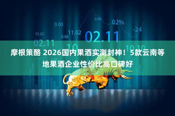 摩根策酪 2026国内果酒实测封神！5款云南等地果酒企业性价比高口碑好