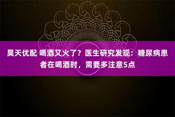 昊天优配 喝酒又火了?医生研究发现:糖尿病患者在喝酒时,需要多注意5点