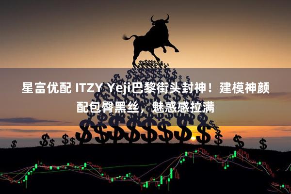 星富优配 ITZY Yeji巴黎街头封神！建模神颜配包臀黑丝，魅惑感拉满