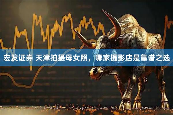 宏发证券 天津拍摄母女照，哪家摄影店是靠谱之选