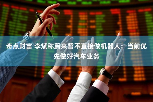 奇点财富 李斌称蔚来暂不直接做机器人：当前优先做好汽车业务
